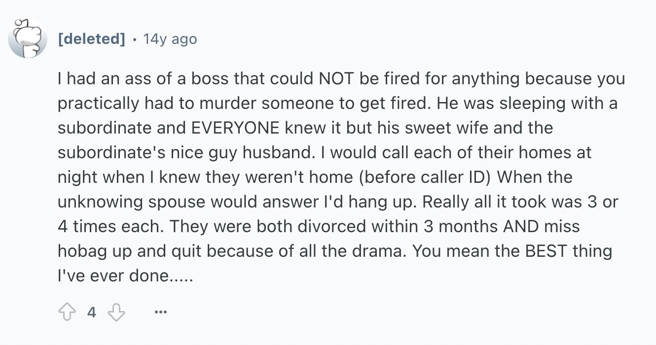14y ago I had an ass of a boss that could NOT be fired for anything because you practically had to murder someone to get fired. Не was sleeping with a subordinate and EVERYONE knew it but his sweet wife and the subordinate's nice guy husband. I would call each of their homes at night when I knew they weren't home (before caller ID) When the unknowing spouse would answer I'd hang up. Really all it took was 3 or 4 times each. They were both divorced within 3 months AND miss hobag up and quit because of all