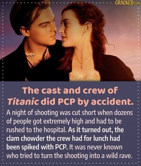 CRACKED.COM The cast and crew of Titanic did PCP by accident. A night of shooting was cut short when dozens of people got extremely high and had to be rushed to the hospital. As it turned out, the clam chowder the crew had for lunch had been spiked with PCP. It was never known who tried to turn the shooting into a wild rave.