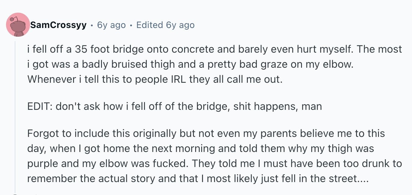 SamCrossyy 6y ago - Edited 6y ago i fell off a 35 foot bridge onto concrete and barely even hurt myself. The most i got was a badly bruised thigh and a pretty bad graze on my elbow. Whenever i tell this to people IRL they all call me out. EDIT: don't ask how i fell off of the bridge, shit happens, man Forgot to include this originally but not even my parents believe me to this day, when I got home the next morning and told them why my thigh was purple and my elbow was fucked. They told me