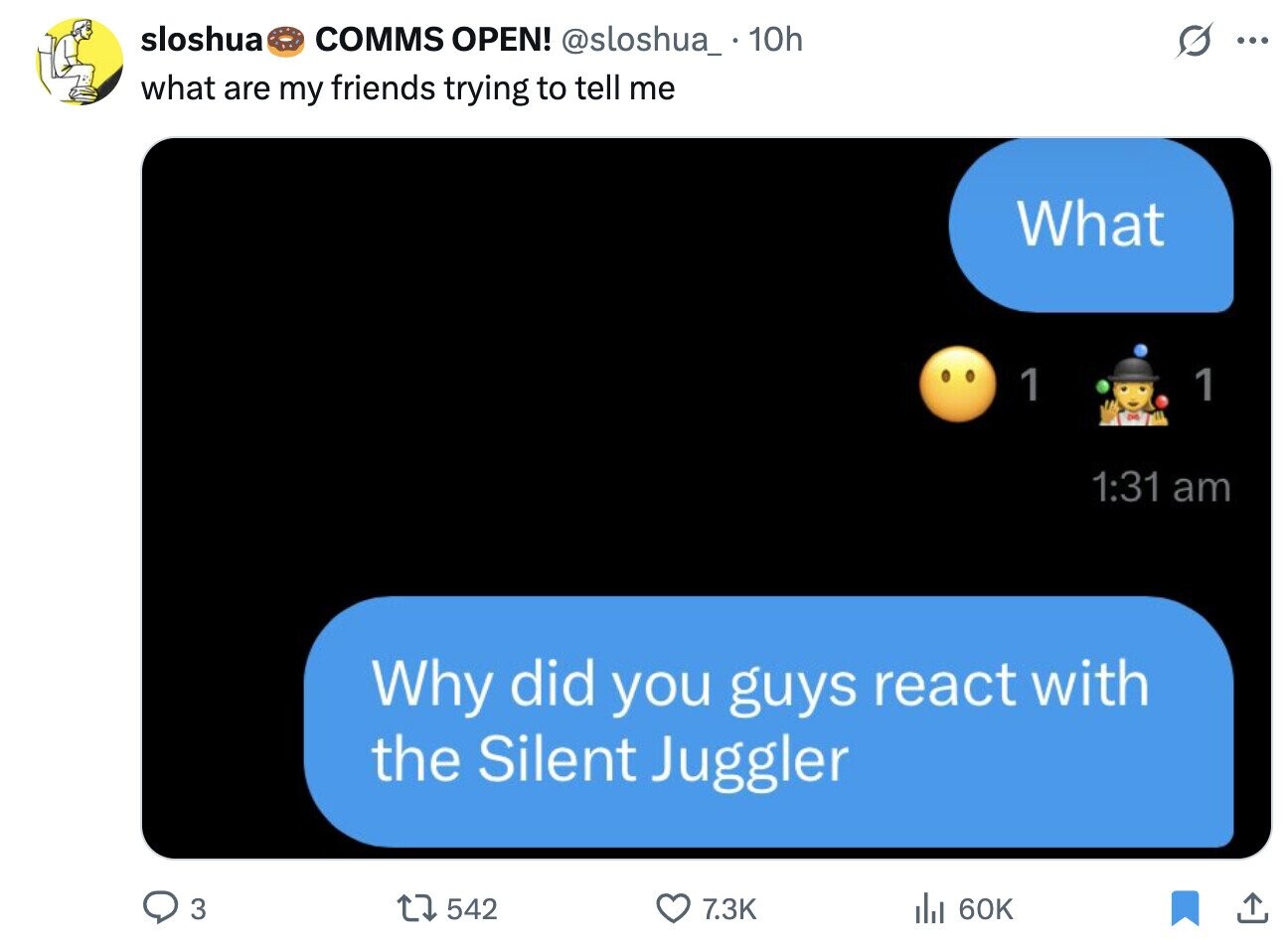 sloshua COMMS OPEN! @sloshua_ 10h O ... what are my friends trying to tell me What 1 1 1:31 am Why did you guys react with the Silent Juggler 3 542 7.3K 60K
