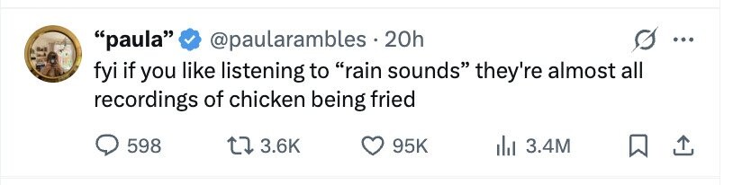 paula @paularambles . 20h ... fyi if you like listening to rain sounds they're almost all recordings of chicken being fried 598 3.6K 95K 3.4M