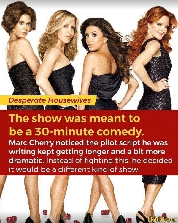 Desperate Housewives The show was meant to be a 30-minute comedy. Marc Cherry noticed the pilot script he was writing kept getting longer and a bit more dramatic. Instead of fighting this, he decided it would be a different kind of show. CRACKED.COM