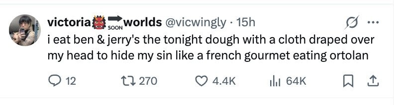 victoria worlds @vicwingly.1 15h ... SOON i eat ben & jerry's the tonight dough with a cloth draped over my head to hide my sin like a french gourmet eating ortolan 12 270 4.4K del 64K