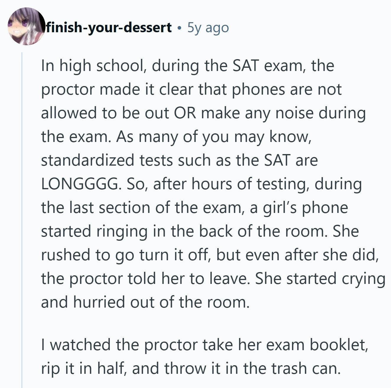 finish-your-dessert 5y ago In high school, during the SAT exam, the proctor made it clear that phones are not allowed to be out OR make any noise during the exam. As many of you may know, standardized tests such as the SAT are LONGGGG. So, after hours of testing, during the last section of the exam, a girl's phone started ringing in the back of the room. She rushed to go turn it off, but even after she did, the proctor told her to leave. She started crying and hurried out of the room. I watched the proctor take her 