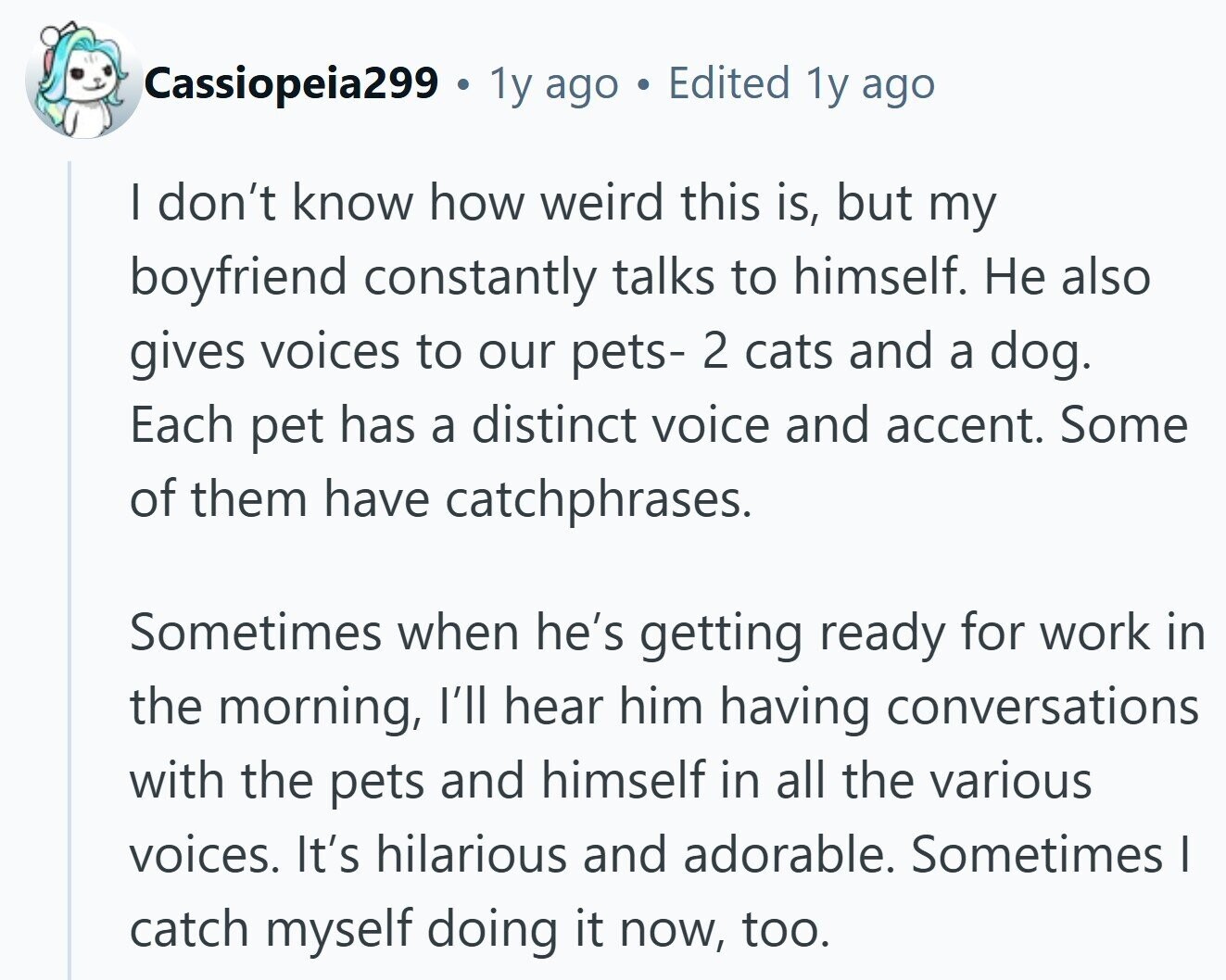 Cassiopeia299 . 1y ago Edited 1y ago I don't know how weird this is, but my boyfriend constantly talks to himself. Не also gives voices to our pets- 2 cats and a dog. Each pet has a distinct voice and accent. Some of them have catchphrases. Sometimes when he's getting ready for work in the morning, I'll hear him having conversations with the pets and himself in all the various voices. It's hilarious and adorable. Sometimes I catch myself doing it now, too.