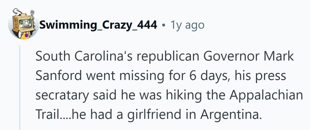 Swimming_Crazy_444 . 1y ago South Carolina's republican Governor Mark Sanford went missing for 6 days, his press secratary said he was hiking the Appalachian Trail....he had a girlfriend in Argentina. 