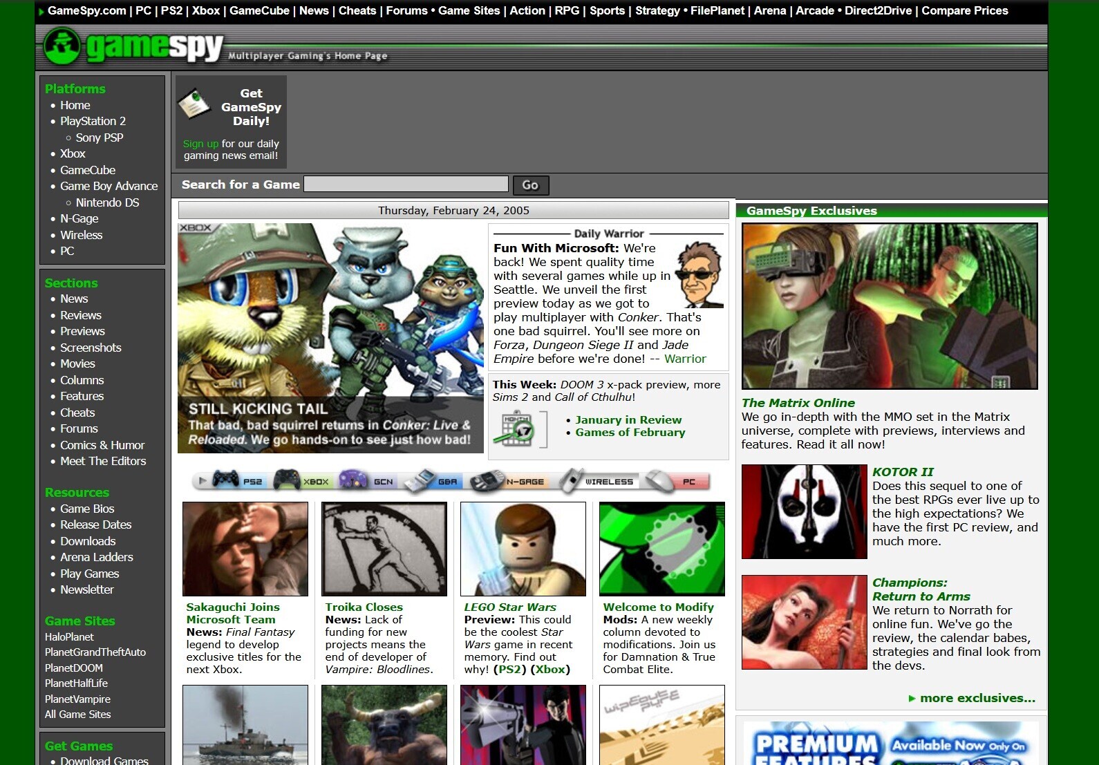 GameSpy.com PC PS2 Xbox GameCube News Cheats Forums Game Sites Action RPG Sports Strategy FilePlanet Arena Arcade Direct2Drive Compare Prices gamespy Multiplayer Gaming S Home Page Platforms Get Home GameSpy Daily! PlayStation 2 Sony PSP Sign up for our daily Xbox gaming news email! GameCube Search for a Game Go Game Boy Advance Nintendo DS Thursday, February 24, 2005 GameSpy Exclusives N-Gage XBOX Daily Warrior Wireless Fun With Microsoft: We're PC back! We spent quality time with several games while up in Sections Seattle. We unveil the first News preview today as we got to Reviews play multiplayer with Conker.
