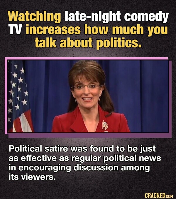 Watching late-night comedy TV increases how much you talk about politics. Political satire was found to be just as effective as regular political news in encouraging discussion among its viewers. CRACKED.COM