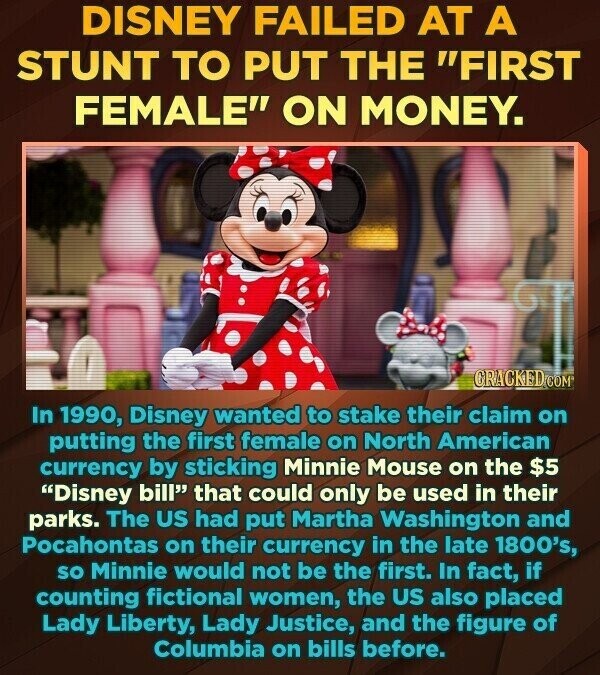 DISNEY FAILED AT A STUNT TO PUT THE FIRST FEMALE ON MONEY. CRACKED.COM In 1990, Disney wanted to stake their claim on putting the first female on North American currency by sticking Minnie Mouse on the $5 Disney bill that could only be used in their parks. The US had put Martha Washington and Pocahontas on their currency in the late 1800's, so Minnie would not be the first. In fact, if counting fictional women, the US also placed Lady Liberty, Lady Justice, and the figure of Columbia on bills before.