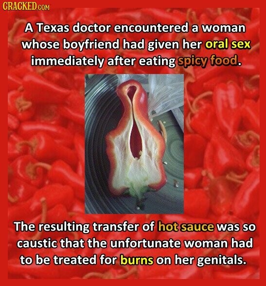 CRACKED.COM A Texas doctor encountered a woman whose boyfriend had given her oral sex immediately after eating spicy food. The resulting transfer of hot sauce was so caustic that the unfortunate woman had to be treated for burns on her genitals.