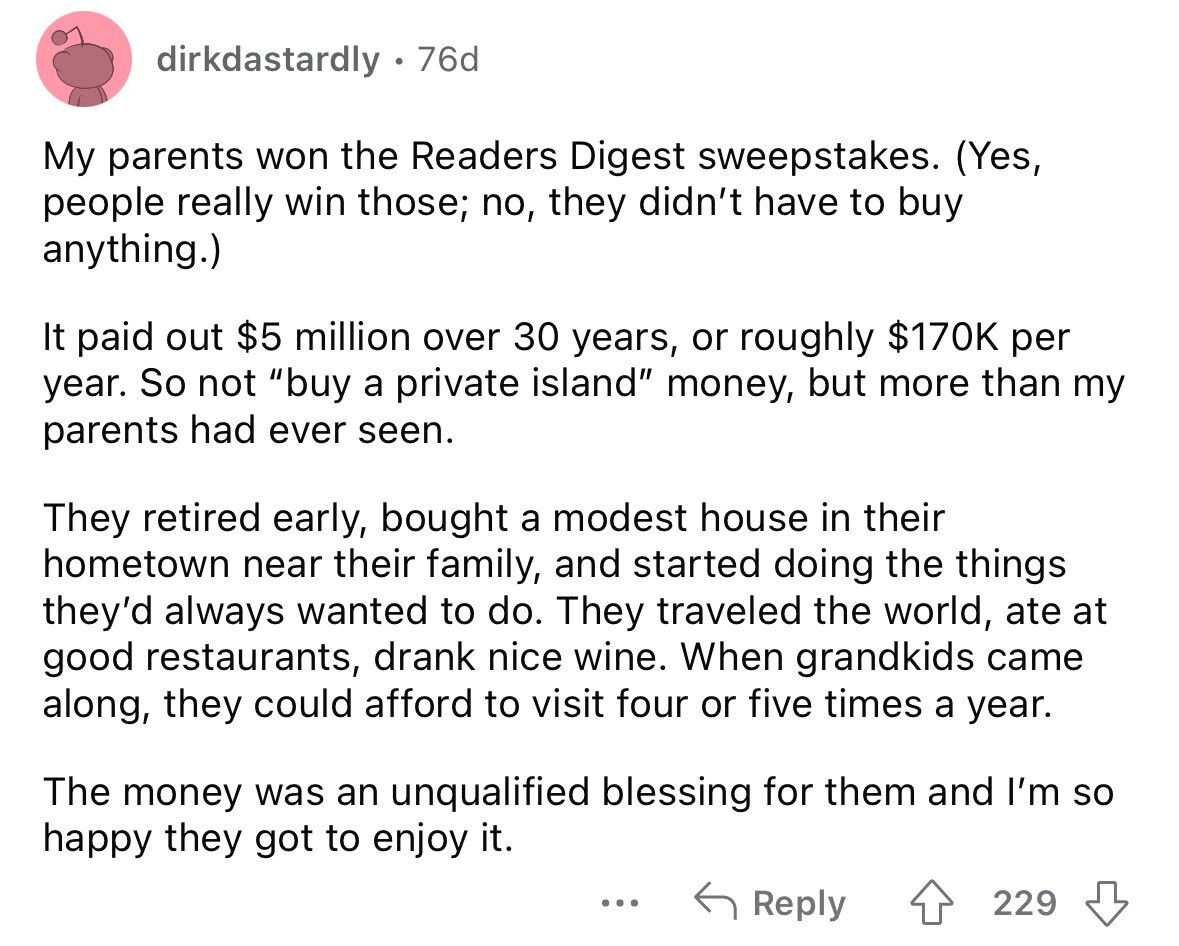 dirkdastardly 76d My parents won the Readers Digest sweepstakes. (Yes, people really win those; no, they didn't have to buy anything.) It paid out $5 million over 30 years, or roughly $170K per year. So not buy a private island money, but more than my parents had ever seen. They retired early, bought a modest house in their hometown near their family, and started doing the things they'd always wanted to do. They traveled the world, ate at good restaurants, drank nice wine. When grandkids came along, they could afford to visit four or five times a year. The money
