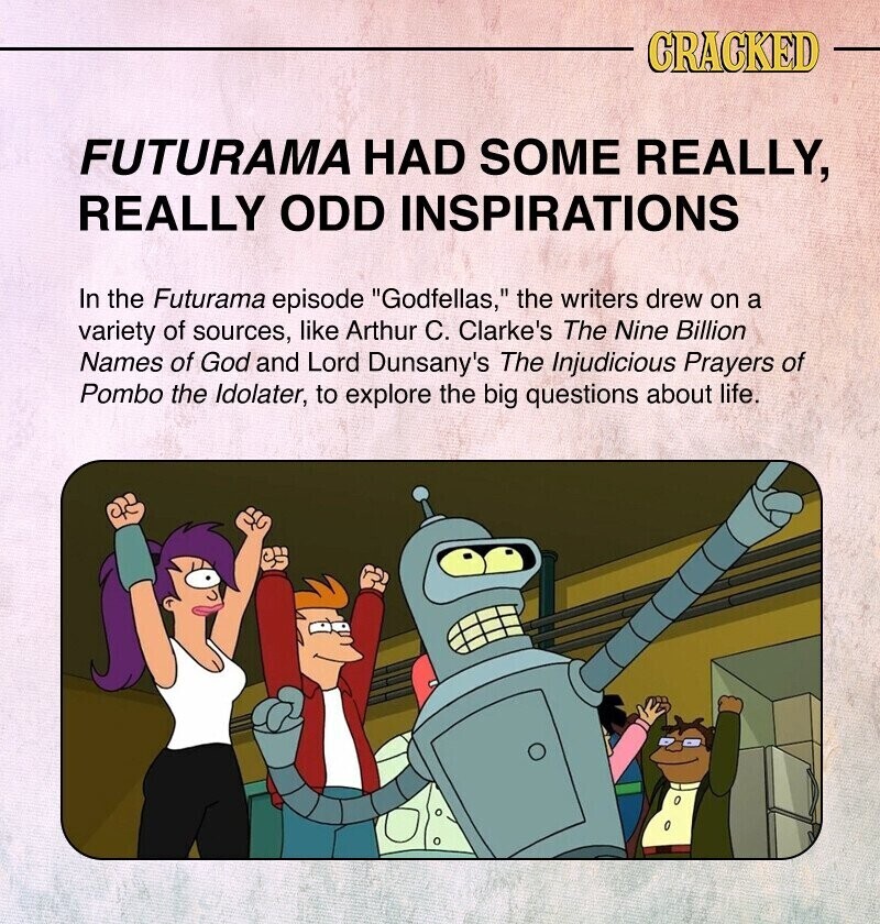CRACKED FUTURAMA HAD SOME REALLY, REALLY ODD INSPIRATIONS In the Futurama episode Godfellas, the writers drew on a variety of sources, like Arthur C. Clarke's The Nine Billion Names of God and Lord Dunsany's The Injudicious Prayers of Pombo the Idolater, to explore the big questions about life.