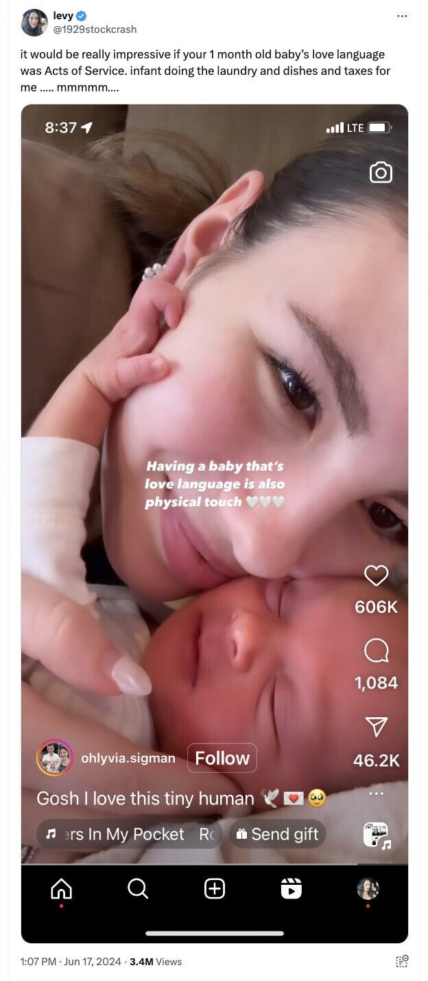 levy ... @1929stockcrash it would be really impressive if your 1 month old baby's love language was Acts of Service. infant doing the laundry and dishes and taxes for me ..... mmmmm.... 8:37 LTE Having a baby that's love language is also physical touch 606K 1,084 Follow ohlyvia.sigman 46.2K Gosh I love this tiny human ers In My Pocket R Send gift + 1:07 PM Jun 17, 2024.3.4M Views