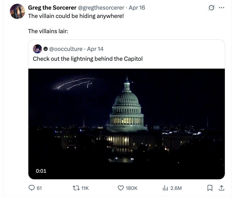 Greg the Sorcerer @gregthesorcerer Apr 16 0 ... The villain could be hiding anywhere! The villains lair: @oocculture Apr 14 Check out the lightning behind the Capitol 0:01 61 11K 180K del 2.6M