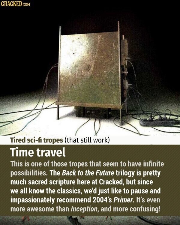 CRACKED.COM Tired sci-fi tropes (that still work) Time travel This is one of those tropes that seem to have infinite possibilities. The Back to the Future trilogy is pretty much sacred scripture here at Cracked, but since we all know the classics, we'd just like to pause and impassionately recommend 2004's Primer. It's even more awesome than Inception, and more confusing!