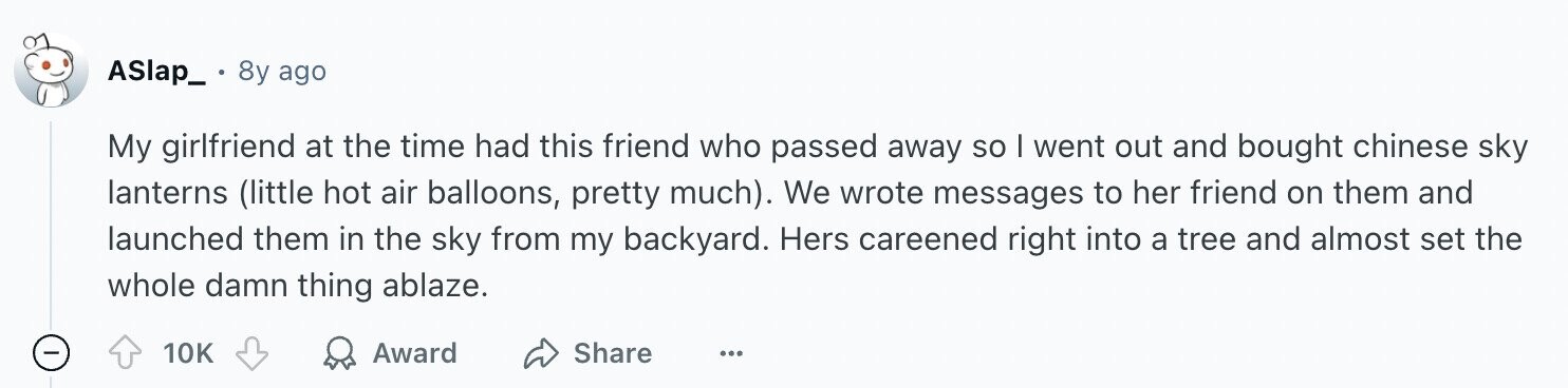 ASlap_ 8y ago My girlfriend at the time had this friend who passed away so I went out and bought chinese sky lanterns (little hot air balloons, pretty much). We wrote messages to her friend on them and launched them in the sky from my backyard. Hers careened right into a tree and almost set the whole damn thing ablaze. 10K Award Share ...