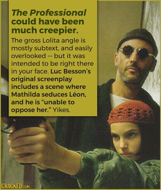 The Professional could have been much creepier. The gross Lolita angle is mostly subtext, and easily overlooked - but it was intended to be right there in your face. Luc Besson's original screenplay includes a scene where Mathilda seduces Léon, and he is unable to oppose her. Yikes. CRACKED COM