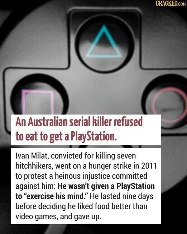 CRACKED.COM An Australian serial killer refused to eat to get a PlayStation. Ivan Milat, convicted for killing seven hitchhikers, went on a hunger strike in 2011 to protest a heinous injustice committed against him: Не wasn't given a PlayStation to exercise his mind. Не lasted nine days before deciding he liked food better than video games, and gave up.