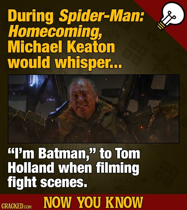 During Spider-Man: Homecoming, Michael Keaton would whisper... I'm Batman, to Tom Holland when filming fight scenes. NOW YOU KNOW CRACKED.COM