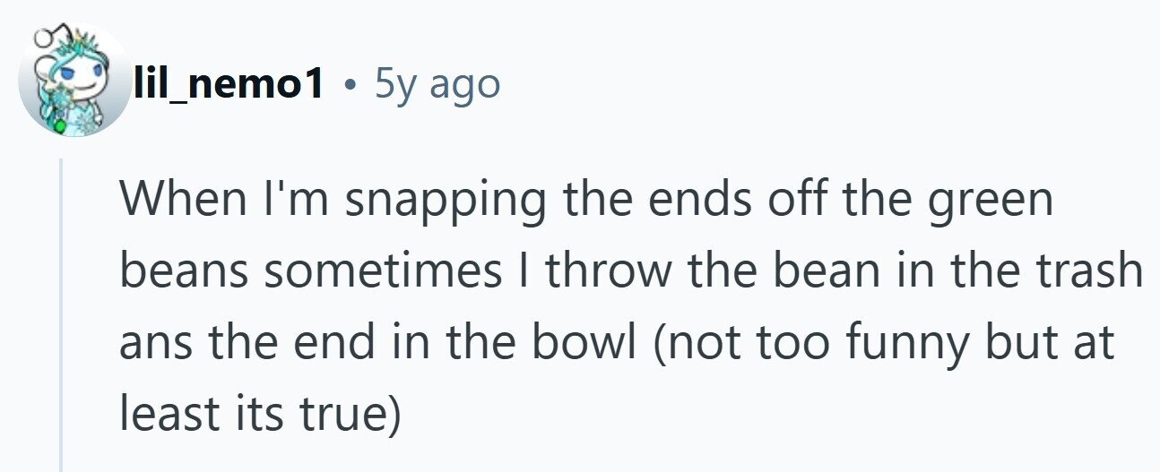 lil_nemo1 . 5y ago When I'm snapping the ends off the green beans sometimes I throw the bean in the trash ans the end in the bowl (not too funny but at least its true)