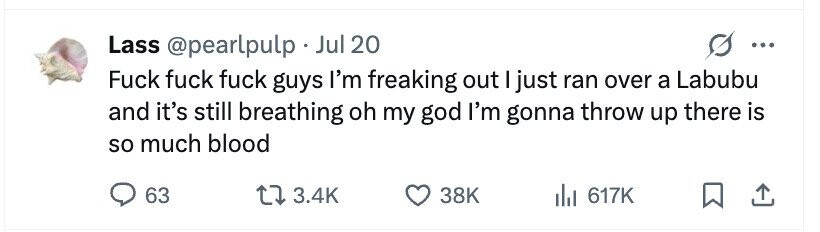 Lass @pearlpulp . Jul 20 ... Fuck fuck fuck guys I'm freaking out I just ran over a Labubu and it's still breathing oh my god I'm gonna throw up there is so much blood 63 3.4K 38K del 617K