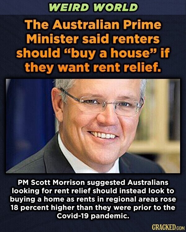 WEIRD WORLD The Australian Prime Minister said renters should buy a house if they want rent relief. PM Scott Morrison suggested Australians looking for rent relief should instead look to buying a home as rents in regional areas rose 18 percent higher than they were prior to the Covid-19 pandemic. CRACKED.COM