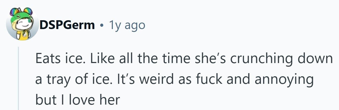 DSPGerm . 1y ago Eats ice. Like all the time she's crunching down a tray of ice. It's weird as fuck and annoying but | love her