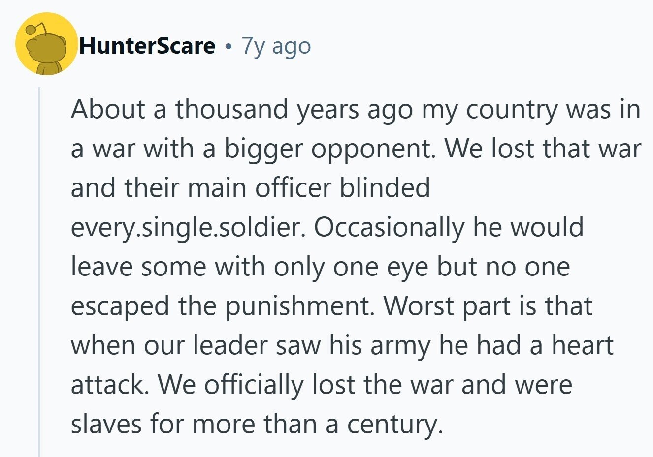 HunterScare . 7y ago About a thousand years ago my country was in a war with a bigger opponent. We lost that war and their main officer blinded every.single.soldier. Occasionally he would leave some with only one eye but no one escaped the punishment. Worst part is that when our leader saw his army he had a heart attack. We officially lost the war and were slaves for more than a century. 
