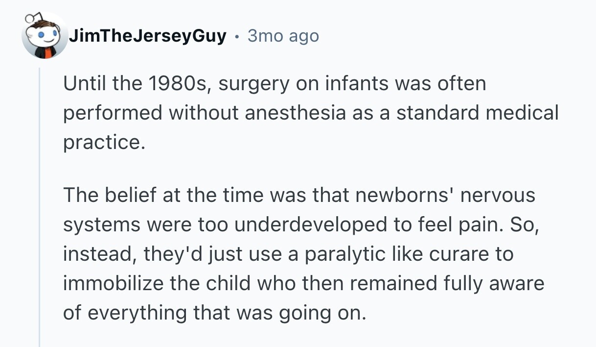 JimTheJerseyGuy 3mo ago Until the 1980s, surgery on infants was often performed without anesthesia as a standard medical practice. The belief at the time was that newborns' nervous systems were too underdeveloped to feel pain. So, instead, they'd just use a paralytic like curare to immobilize the child who then remained fully aware of everything that was going on. 