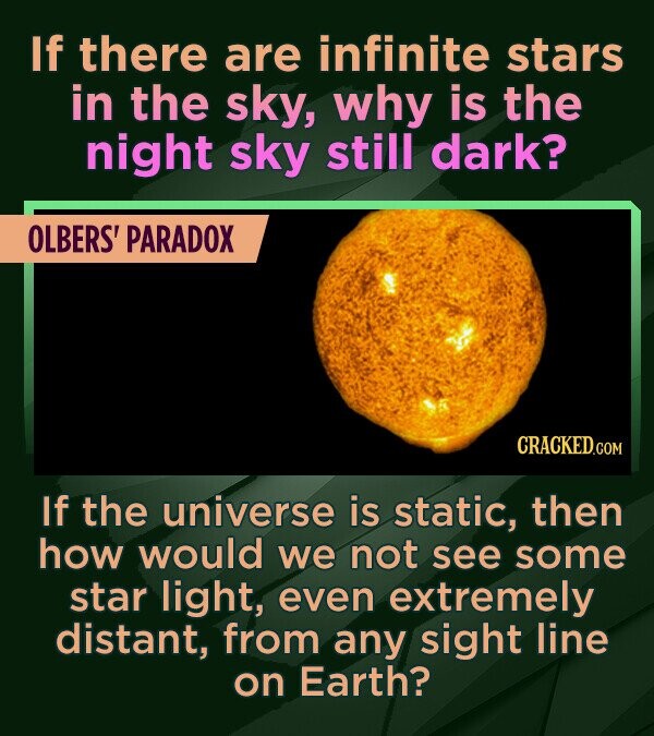 If there are infinite stars in the sky, why is the night sky still dark? OLBERS' PARADOX If the universe is static, then how would we not see some sta
