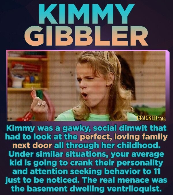 KIMMY GIBBLER CRACKED.COM Kimmy was a gawky, social dimwit that had to look at the perfect, loving family next door all through her childhood. Under similar situations, your average kid is going to crank their personality and attention seeking behavior to 11 just to be noticed. The real menace was the basement dwelling ventriloquist.