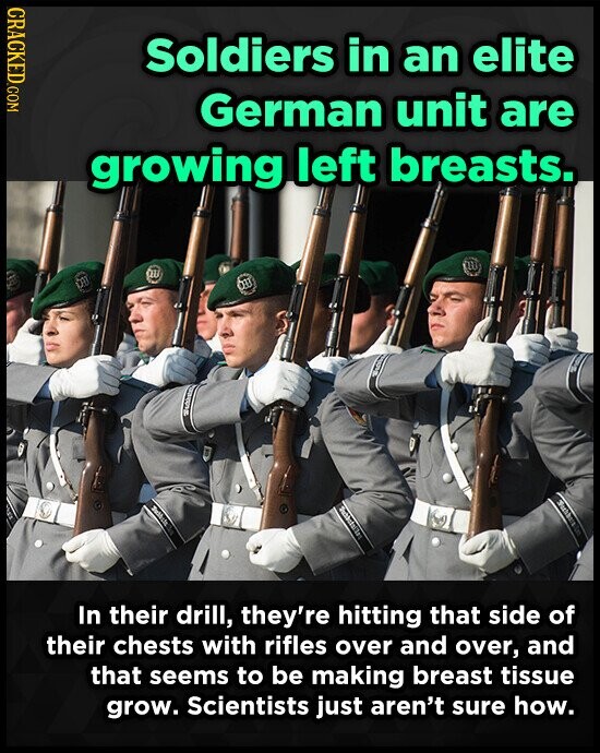 CRACKED.COM Soldiers in an elite German unit are growing left breasts. w on m 123 In their drill, they're hitting that side of their chests with rifles over and over, and that seems to be making breast tissue grow. Scientists just aren't sure how.