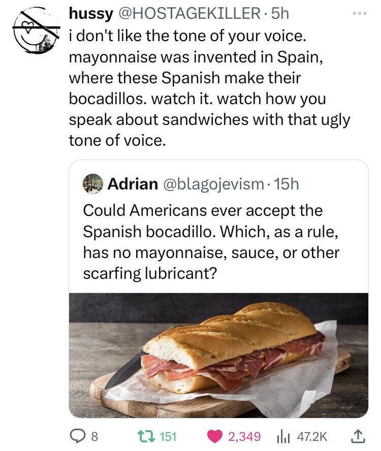 hussy @HOSTAGEKILLER-5h i don't like the tone of your voice. mayonnaise was invented in Spain, where these Spanish make their bocadillos. watch it. watch how you speak about sandwiches with that ugly tone of voice. Adrian @blagojevism.1 15h Could Americans ever accept the Spanish bocadillo. Which, as a rule, has no mayonnaise, sauce, or other scarfing lubricant? 8 151 2,349 47.2K