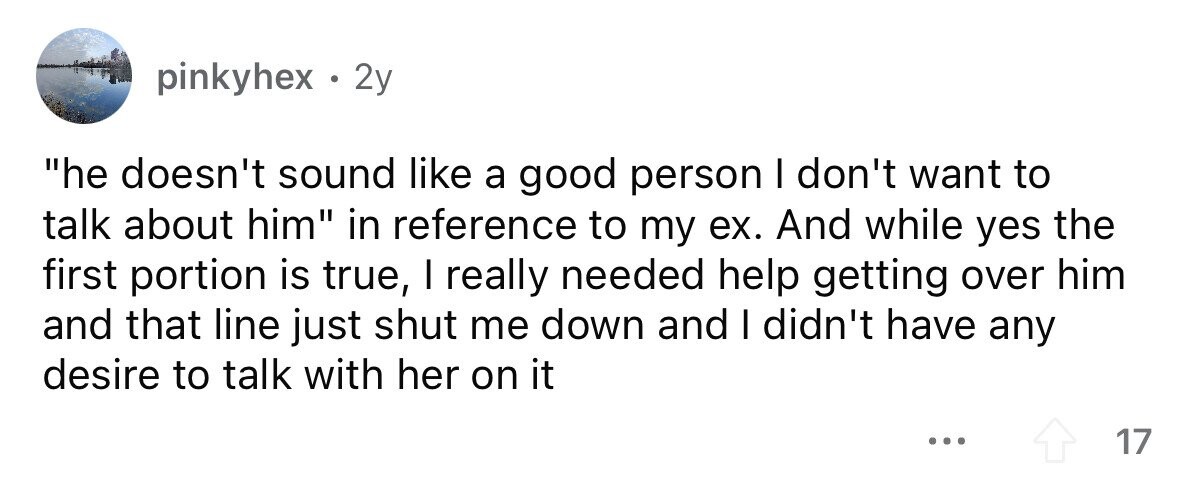 pinkyhex . 2y he doesn't sound like a good person I don't want to talk about him in reference to my ex. And while yes the first portion is true, I really needed help getting over him and that line just shut me down and I didn't have any desire to talk with her on it ... 17