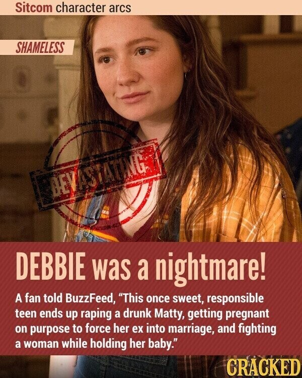 Sitcom character arcs SHAMELESS DEVASTATING DEBBIE was a nightmare! A fan told BuzzFeed, This once sweet, responsible teen ends up raping a drunk Matty, getting pregnant on purpose to force her ex into marriage, and fighting a woman while holding her baby. CRACKED