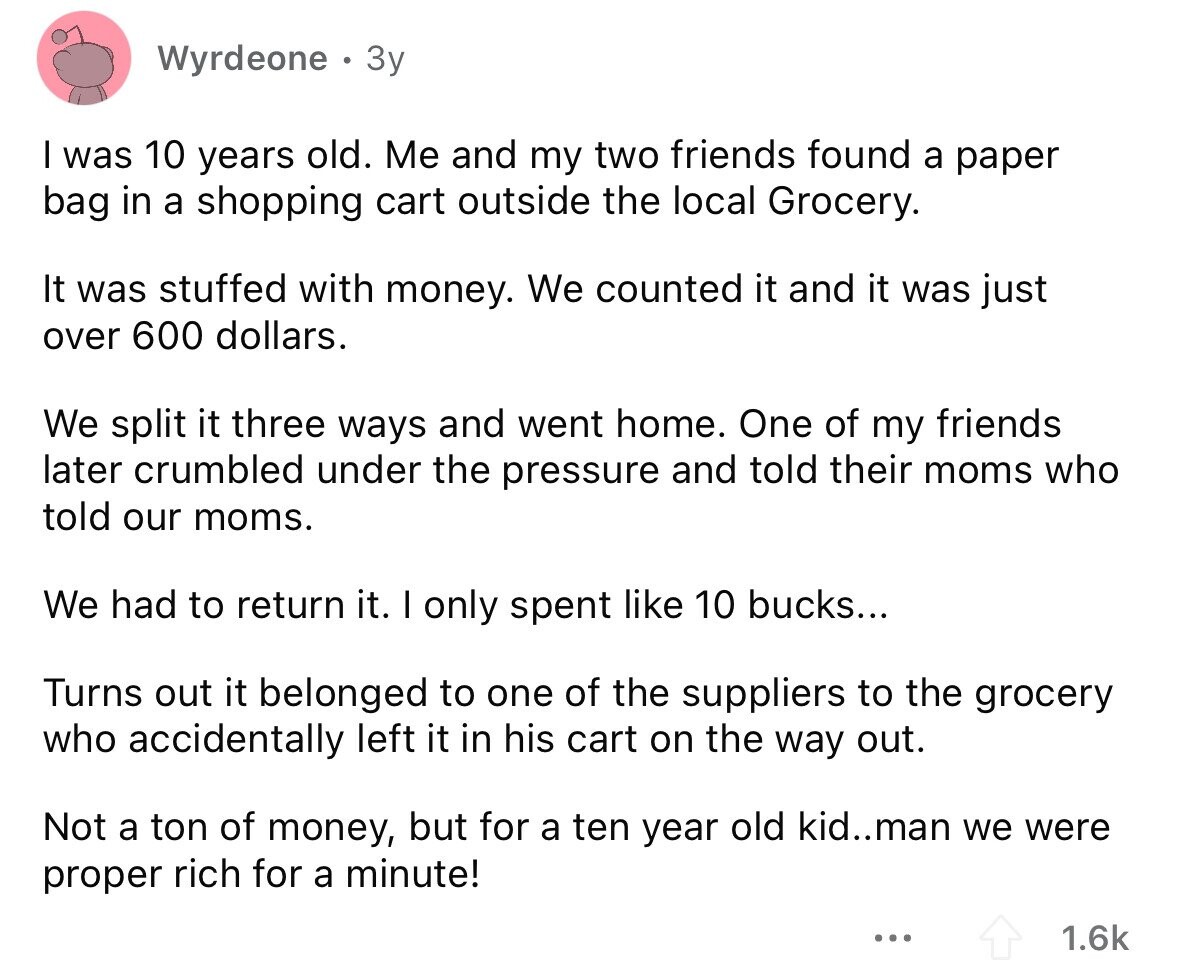 Wyrdeone Зу I was 10 years old. Me and my two friends found a paper bag in a shopping cart outside the local Grocery. It was stuffed with money. We counted it and it was just over 600 dollars. We split it three ways and went home. One of my friends later crumbled under the pressure and told their moms who told our moms. We had to return it. I only spent like 10 bucks... Turns out it belonged to one of the suppliers to the grocery who accidentally left it in his cart on the way out. Not a