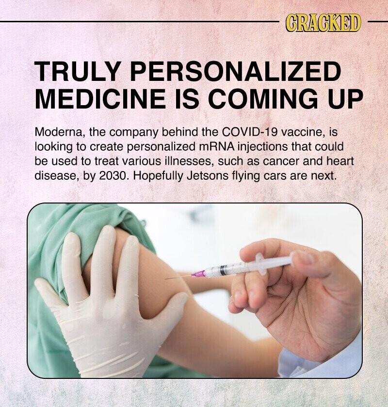 CRACKED TRULY PERSONALIZED MEDICINE IS COMING UP Moderna, the company behind the COVID-19 vaccine, is looking to create personalized mRNA injections that could be used to treat various illnesses, such as cancer and heart disease, by 2030. Hopefully Jetsons flying cars are next.