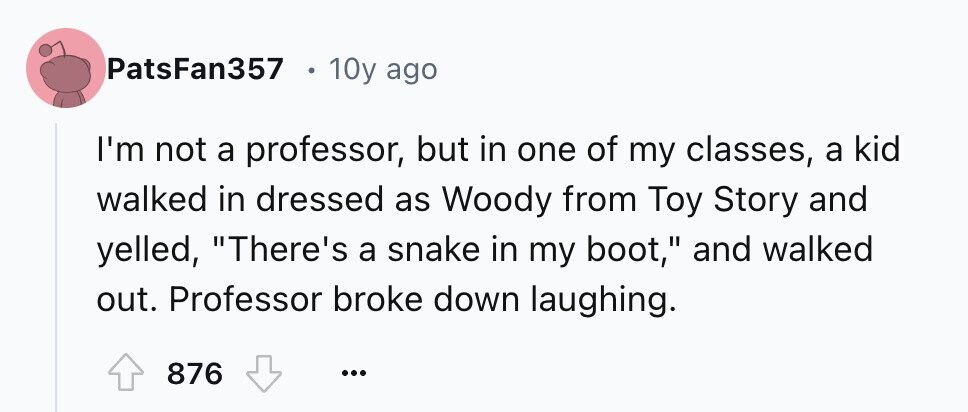 PatsFan357 10y ago I'm not a professor, but in one of my classes, a kid walked in dressed as Woody from Toy Story and yelled, There's a snake in my boot, and walked out. Professor broke down laughing. 876 ...