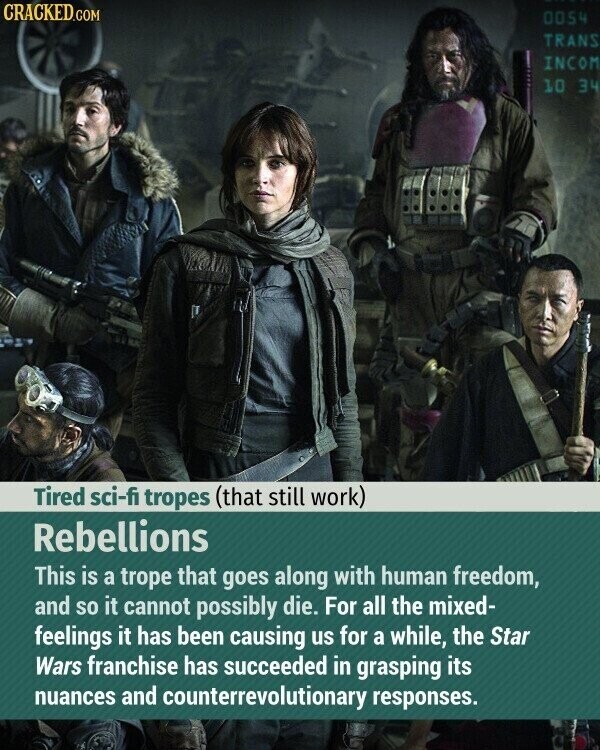 CRACKED.COM 0054 TRANS INCOM 10 34 Tired sci-fi tropes (that still work) Rebellions This is a trope that goes along with human freedom, and so it cannot possibly die. For all the mixed- feelings it has been causing us for a while, the Star Wars franchise has succeeded in grasping its nuances and counterrevolutionary responses.