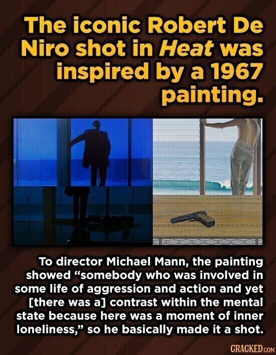 The iconic Robert De Niro shot in Heat was inspired by a 1967 painting. To director Michael Mann, the painting showed somebody who was involved in some life of aggression and action and yet contrast within the mental state because here was a moment of inner loneliness, so he basically made it a shot. CRACKED.COM