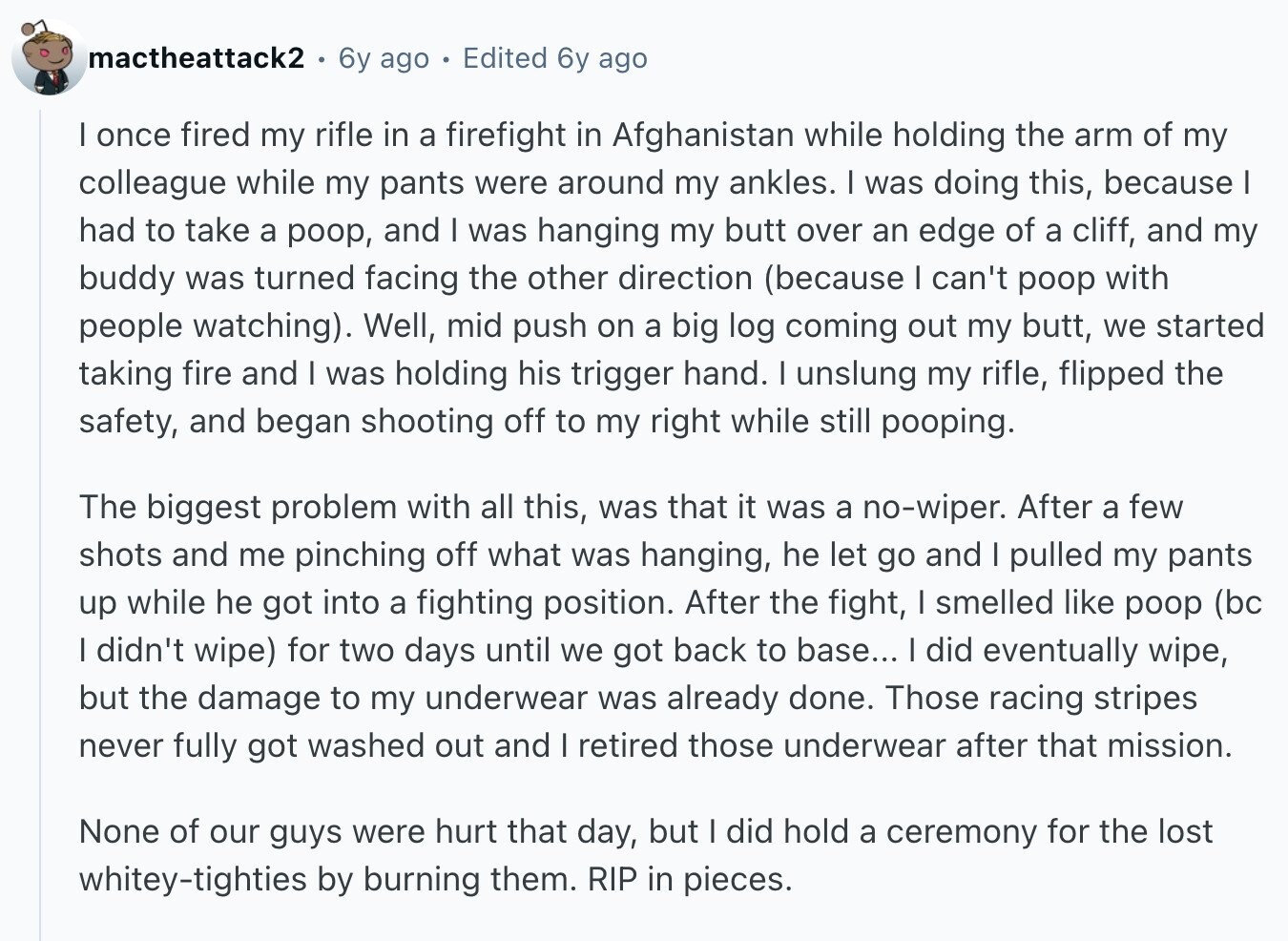 mactheattack2 6y ago Edited 6y ago I once fired my rifle in a firefight in Afghanistan while holding the arm of my colleague while my pants were around my ankles. I was doing this, because I had to take a poop, and I was hanging my butt over an edge of a cliff, and my buddy was turned facing the other direction (because I can't poop with people watching). Well, mid push on a big log coming out my butt, we started taking fire and I was holding his trigger hand. I unslung my rifle, flipped the safety, and began
