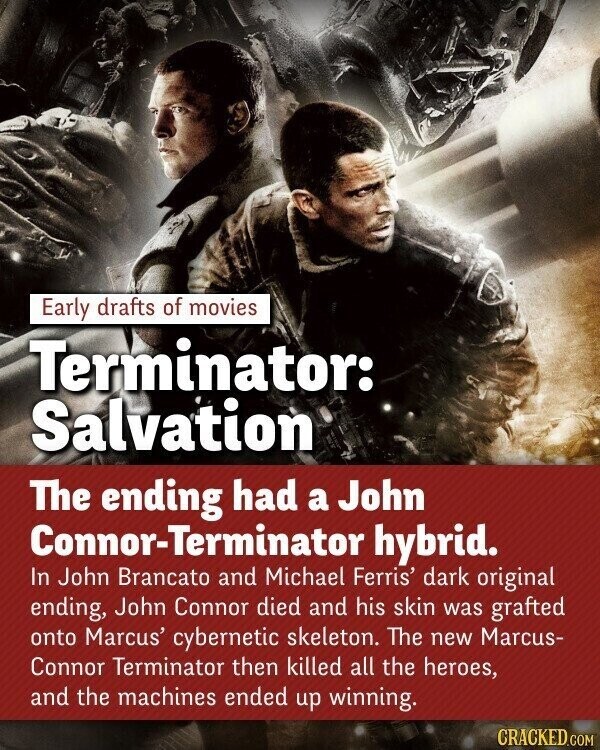 Early drafts of movies Terminator: Salvation The ending had a John Connor-Terminator hybrid. In John Brancato and Michael Ferris' dark original ending, John Connor died and his skin was grafted onto Marcus' cybernetic skeleton. The new Marcus- Connor Terminator then killed all the heroes, and the machines ended up winning. CRACKED.COM