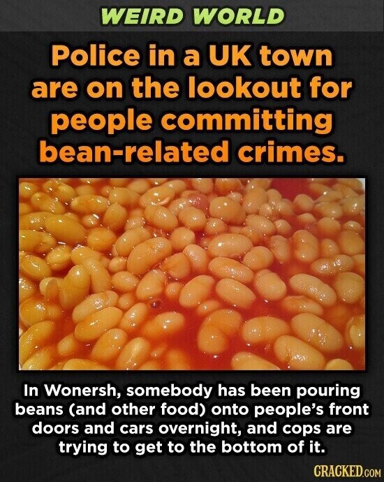 WEIRD WORLD Police in a UK town are on the lookout for people committing bean-related crimes. In Wonersh, somebody has been pouring beans (and other food) onto people's front doors and cars overnight, and cops are trying to get to the bottom of it. CRACKED.COM
