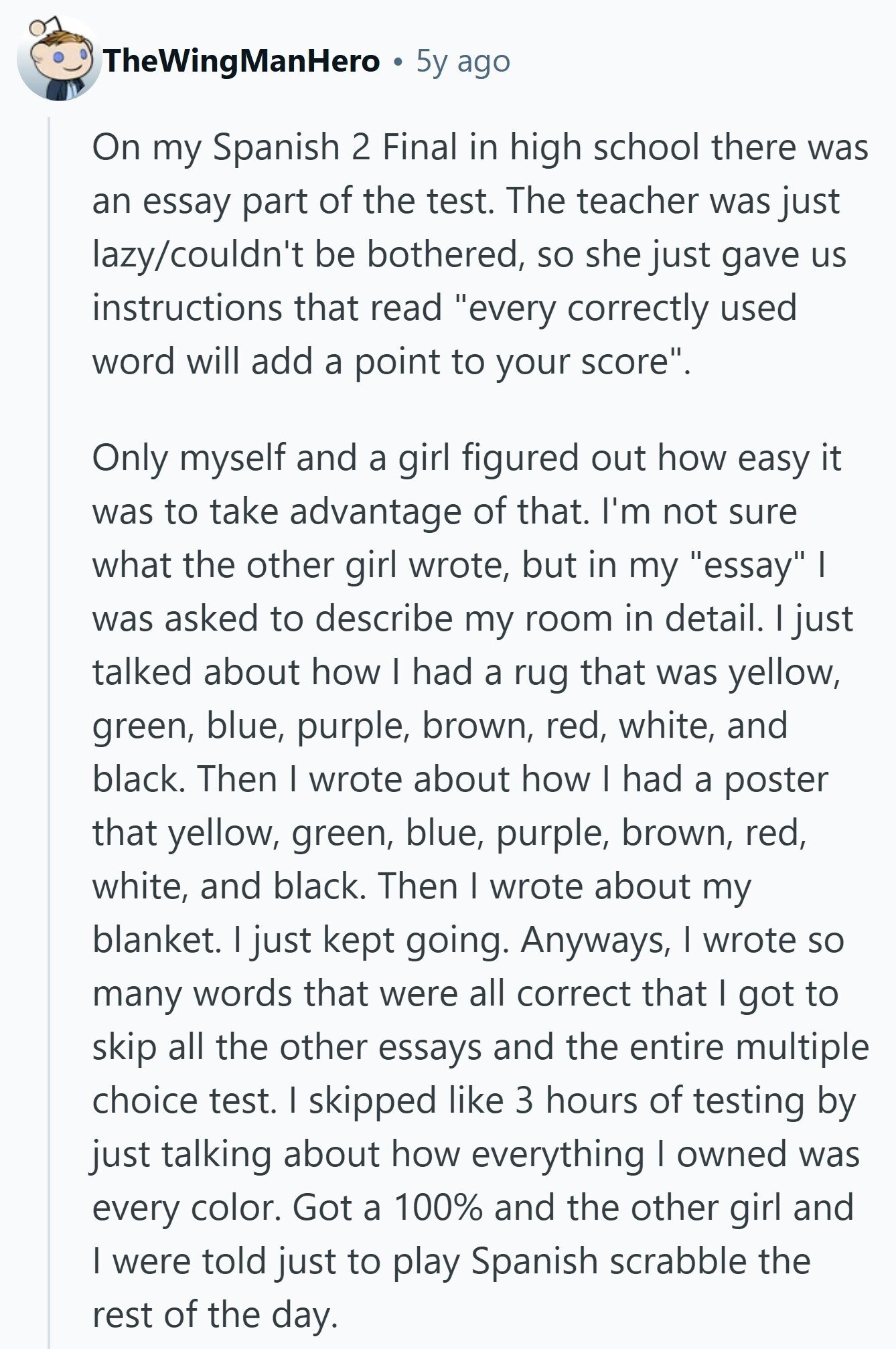 TheWingManHero 5y ago On my Spanish 2 Final in high school there was an essay part of the test. The teacher was just lazy/couldn't be bothered, so she just gave us instructions that read every correctly used word will add a point to your score. Only myself and a girl figured out how easy it was to take advantage of that. I'm not sure what the other girl wrote, but in my essay I was asked to describe my room in detail. I just talked about how I had a rug that was yellow, green, blue, purple, brown, red, white, 