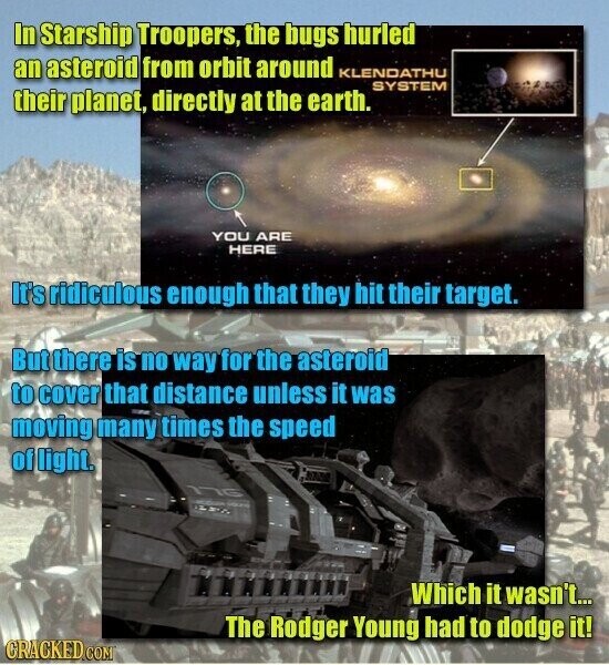 In Starship Troopers, the bugs hurled an asteroid from orbit around KLENDATHU SYSTEM their planet, directly at the earth. YOU ARE HERE It's ridiculous enough that they hit their target. But there is no way for the asteroid to cover that distance unless it was moving many times the speed of light. 176 LPS - Which it wasn't... The Rodger Young had to dodge it! CRACKED.COM