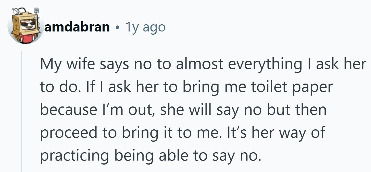 amdabran . 1y ago My wife says no to almost everything I ask her to do. If I ask her to bring me toilet paper because I'm out, she will say no but then proceed to bring it to me. It's her way of practicing being able to say no.