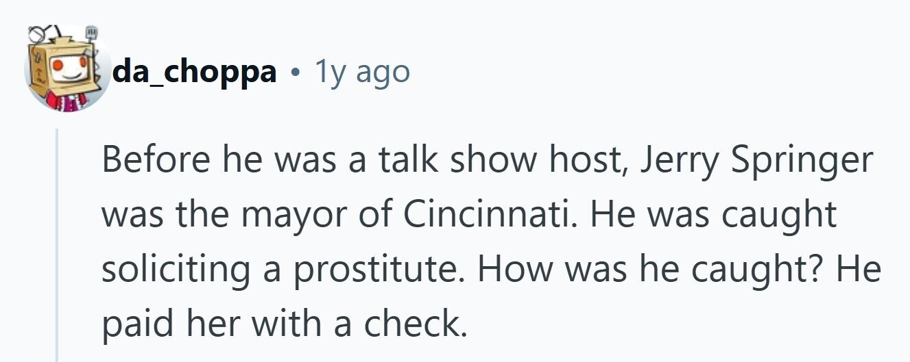 da_choppa . 1y ago Before he was a talk show host, Jerry Springer was the mayor of Cincinnati. Не was caught soliciting a prostitute. How was he caught? Не paid her with a check. 
