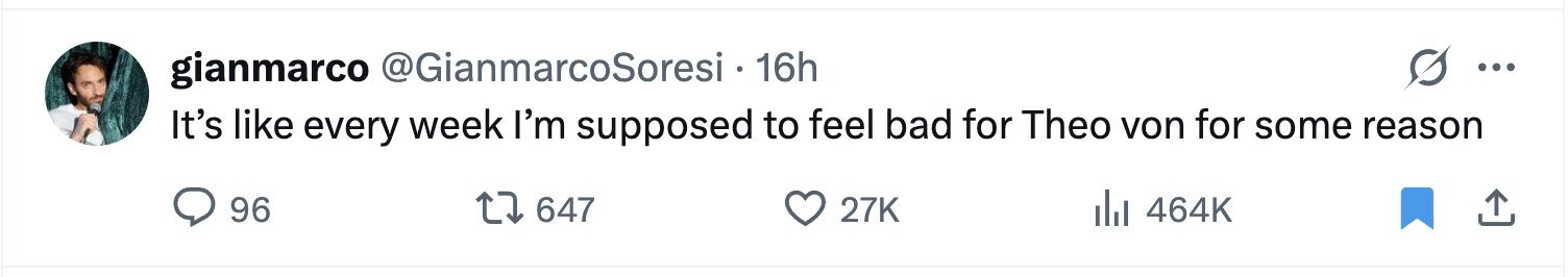 gianmarco @GianmarcoSoresi 16h ... It's like every week I'm supposed to feel bad for Theo von for some reason 96 647 27K del 464K 