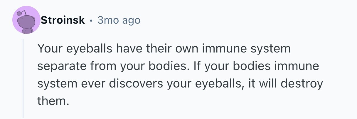 Stroinsk . 3то ago Your eyeballs have their own immune system separate from your bodies. If your bodies immune system ever discovers your eyeballs, it will destroy them. 