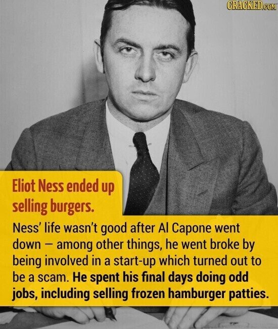 CRACKED.COM Eliot Ness ended up selling burgers. Ness' life wasn't good after Al Capone went down - among other things, he went broke by being involved in a start-up which turned out to be a scam. Не spent his final days doing odd jobs, including selling frozen hamburger patties.